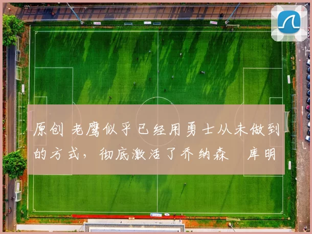 原创 老鹰似乎已经用勇士从未做到的方式,彻底激活了乔纳森・库明加