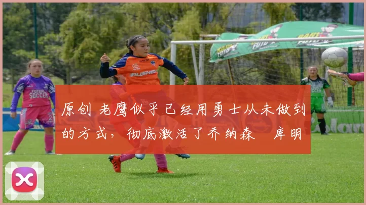 原创 老鹰似乎已经用勇士从未做到的方式,彻底激活了乔纳森・库明加