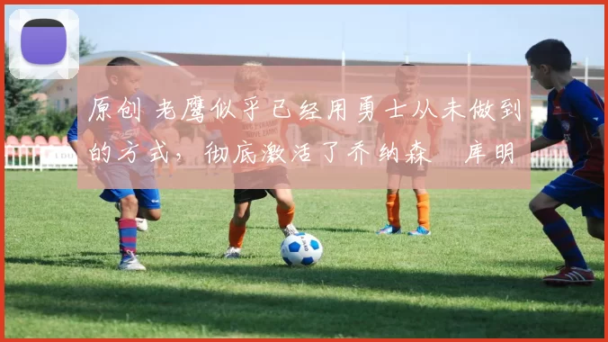 原创 老鹰似乎已经用勇士从未做到的方式，彻底激活了乔纳森・库明加