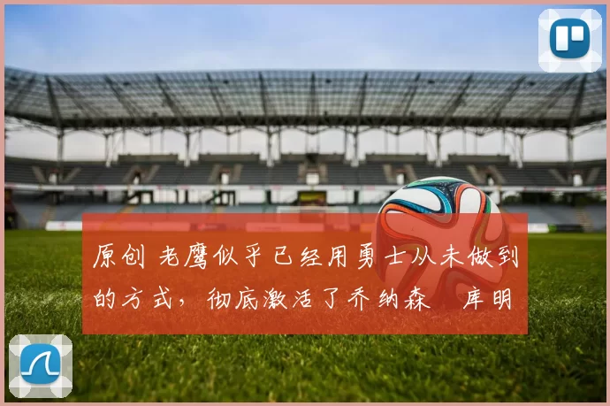 原创 老鹰似乎已经用勇士从未做到的方式,彻底激活了乔纳森・库明加