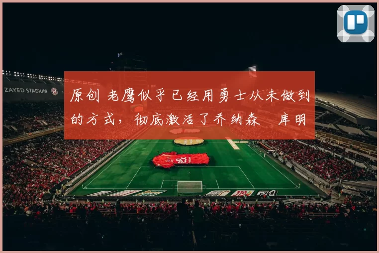 原创 老鹰似乎已经用勇士从未做到的方式，彻底激活了乔纳森・库明加