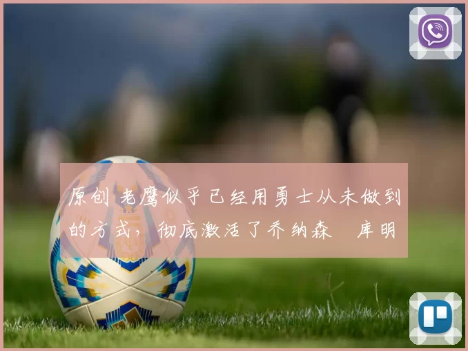 原创 老鹰似乎已经用勇士从未做到的方式，彻底激活了乔纳森・库明加