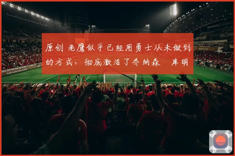 原创 老鹰似乎已经用勇士从未做到的方式，彻底激活了乔纳森・库明加