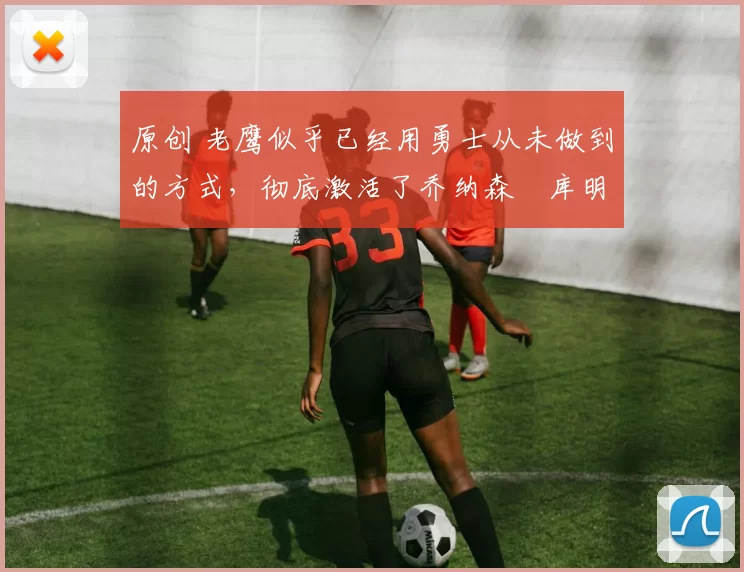 原创 老鹰似乎已经用勇士从未做到的方式，彻底激活了乔纳森・库明加