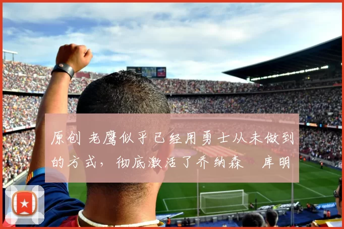 原创 老鹰似乎已经用勇士从未做到的方式,彻底激活了乔纳森・库明加