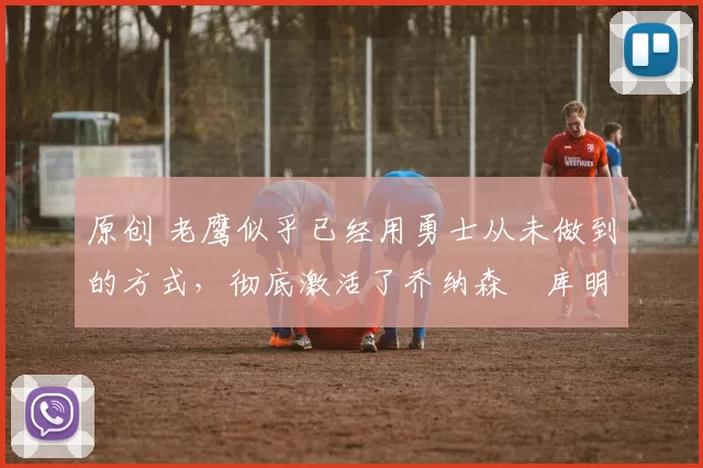 原创 老鹰似乎已经用勇士从未做到的方式，彻底激活了乔纳森・库明加