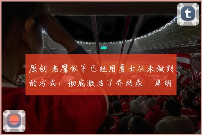 原创 老鹰似乎已经用勇士从未做到的方式,彻底激活了乔纳森・库明加