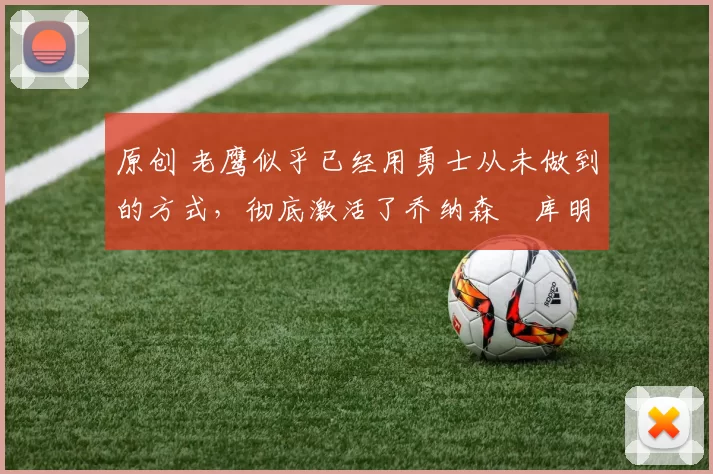 原创 老鹰似乎已经用勇士从未做到的方式，彻底激活了乔纳森・库明加