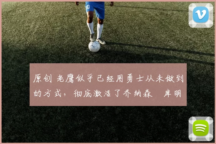 原创 老鹰似乎已经用勇士从未做到的方式,彻底激活了乔纳森・库明加