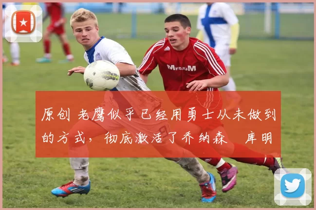 原创 老鹰似乎已经用勇士从未做到的方式,彻底激活了乔纳森・库明加