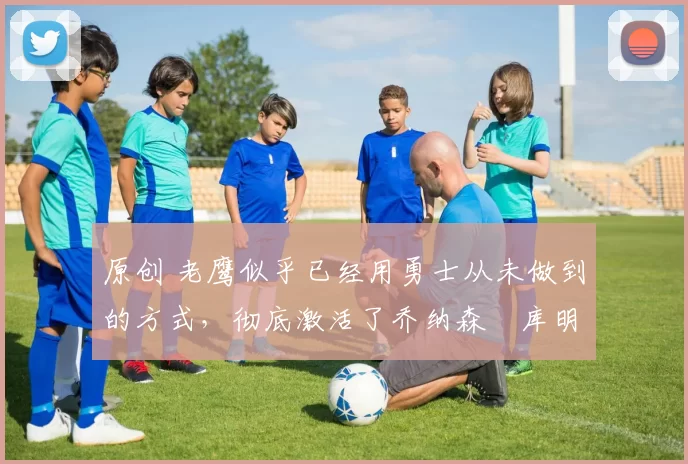 原创 老鹰似乎已经用勇士从未做到的方式，彻底激活了乔纳森・库明加