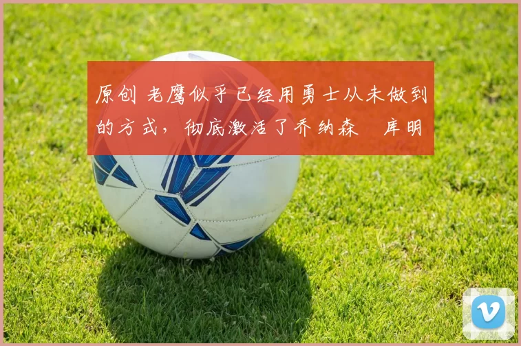 原创 老鹰似乎已经用勇士从未做到的方式,彻底激活了乔纳森・库明加