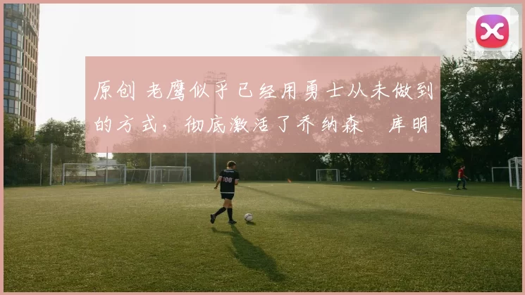 原创 老鹰似乎已经用勇士从未做到的方式,彻底激活了乔纳森・库明加