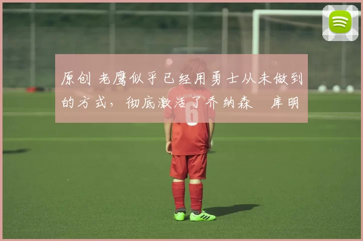 原创 老鹰似乎已经用勇士从未做到的方式，彻底激活了乔纳森・库明加