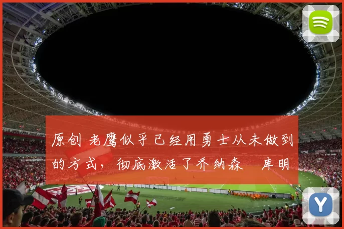 原创 老鹰似乎已经用勇士从未做到的方式，彻底激活了乔纳森・库明加