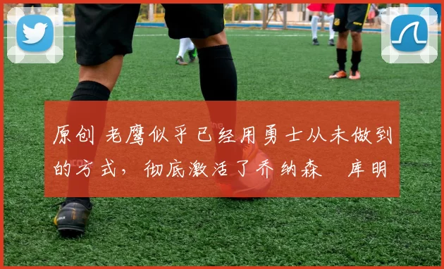 原创 老鹰似乎已经用勇士从未做到的方式,彻底激活了乔纳森・库明加