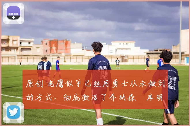 原创 老鹰似乎已经用勇士从未做到的方式,彻底激活了乔纳森・库明加