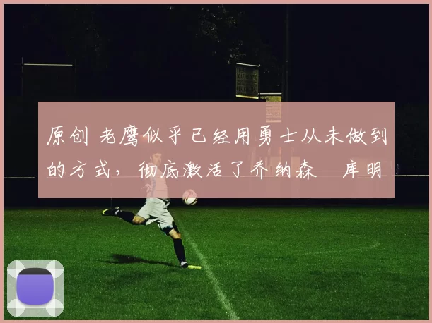 原创 老鹰似乎已经用勇士从未做到的方式,彻底激活了乔纳森・库明加