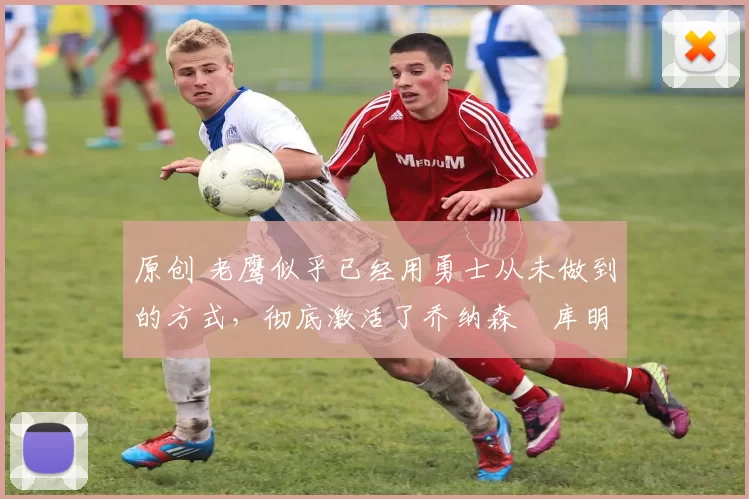 原创 老鹰似乎已经用勇士从未做到的方式，彻底激活了乔纳森・库明加