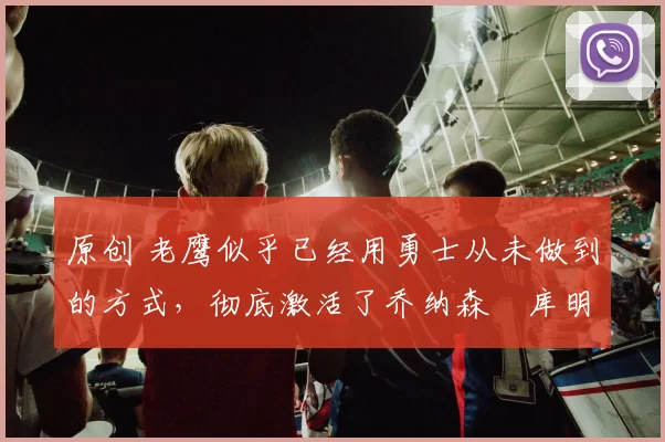 原创 老鹰似乎已经用勇士从未做到的方式，彻底激活了乔纳森・库明加