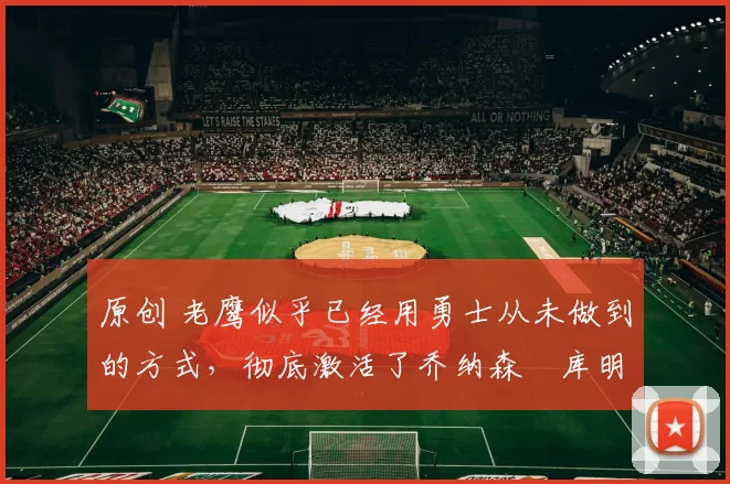 原创 老鹰似乎已经用勇士从未做到的方式，彻底激活了乔纳森・库明加