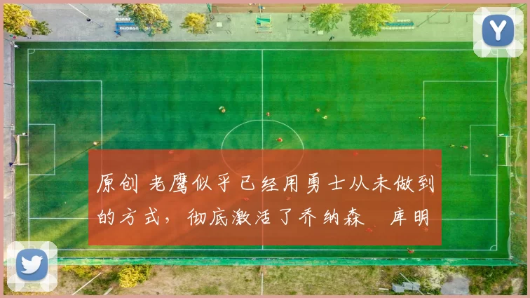 原创 老鹰似乎已经用勇士从未做到的方式,彻底激活了乔纳森・库明加