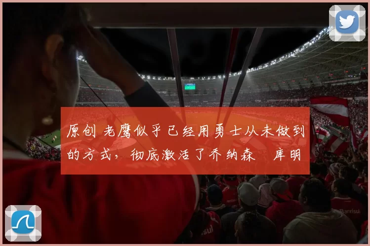 原创 老鹰似乎已经用勇士从未做到的方式，彻底激活了乔纳森・库明加