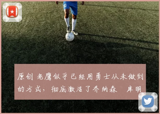 原创 老鹰似乎已经用勇士从未做到的方式,彻底激活了乔纳森・库明加