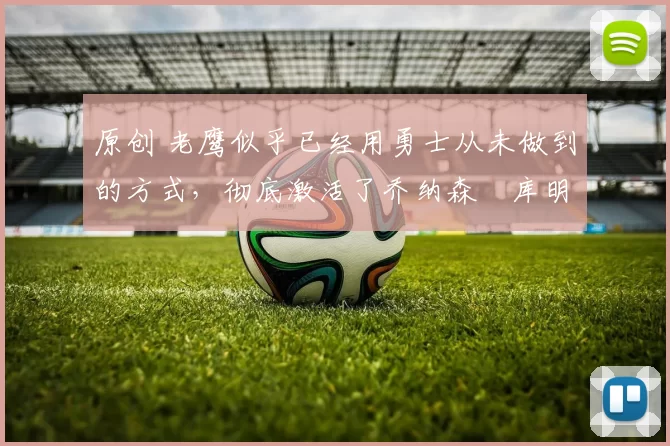 原创 老鹰似乎已经用勇士从未做到的方式,彻底激活了乔纳森・库明加