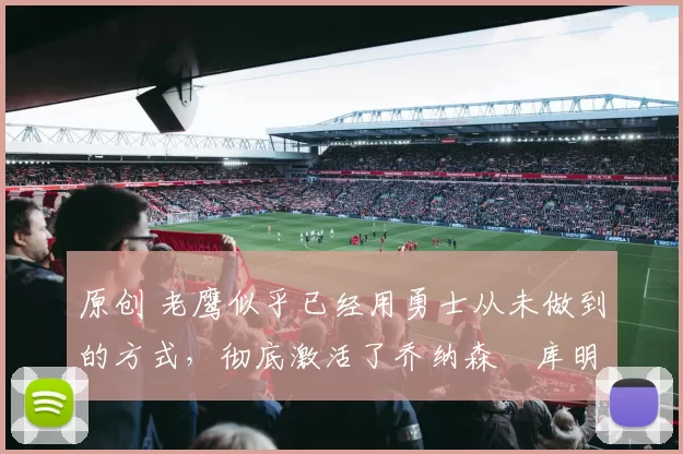 原创 老鹰似乎已经用勇士从未做到的方式，彻底激活了乔纳森・库明加