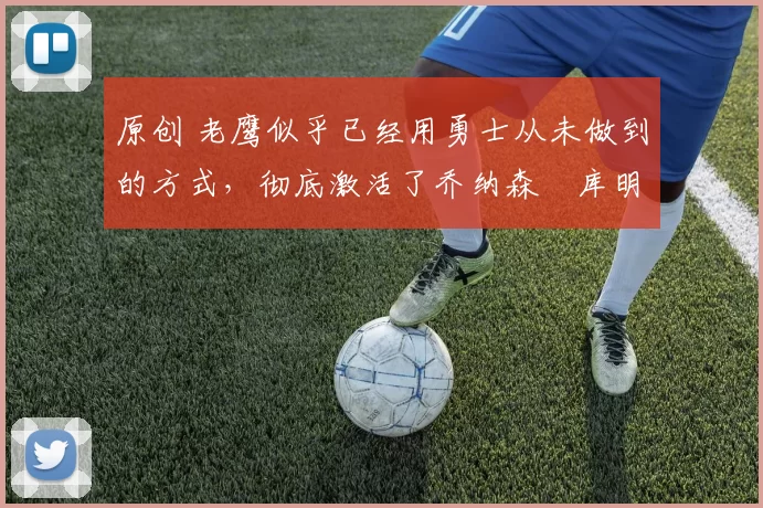 原创 老鹰似乎已经用勇士从未做到的方式，彻底激活了乔纳森・库明加