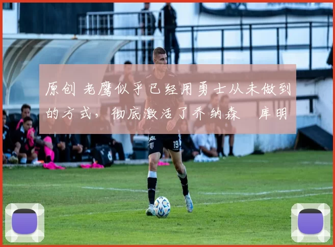 原创 老鹰似乎已经用勇士从未做到的方式，彻底激活了乔纳森・库明加