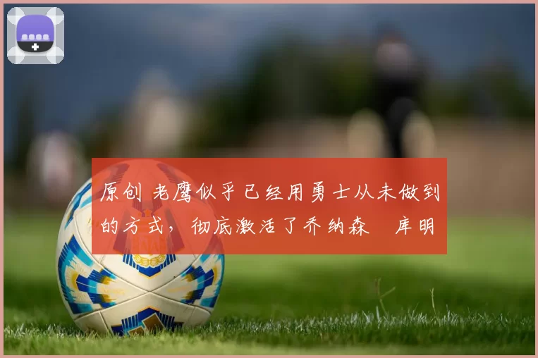 原创 老鹰似乎已经用勇士从未做到的方式，彻底激活了乔纳森・库明加