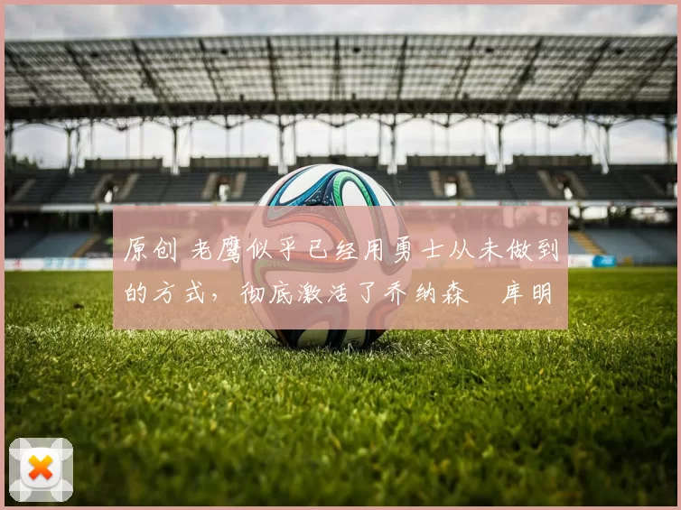 原创 老鹰似乎已经用勇士从未做到的方式，彻底激活了乔纳森・库明加