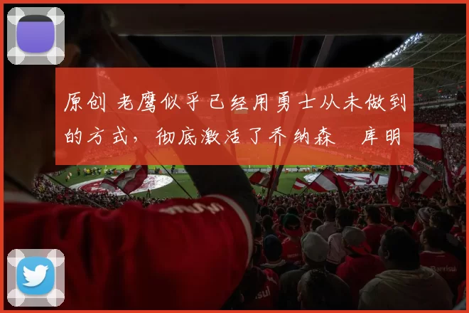 原创 老鹰似乎已经用勇士从未做到的方式,彻底激活了乔纳森・库明加