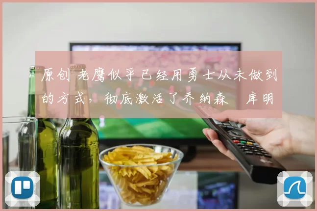 原创 老鹰似乎已经用勇士从未做到的方式，彻底激活了乔纳森・库明加