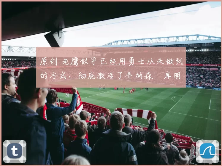 原创 老鹰似乎已经用勇士从未做到的方式，彻底激活了乔纳森・库明加