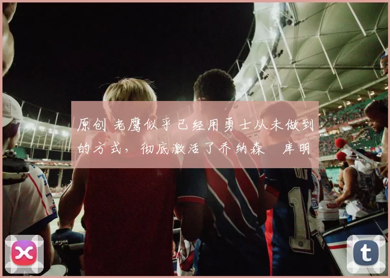 原创 老鹰似乎已经用勇士从未做到的方式,彻底激活了乔纳森・库明加