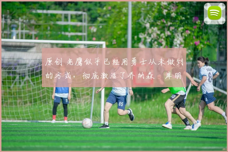 原创 老鹰似乎已经用勇士从未做到的方式，彻底激活了乔纳森・库明加