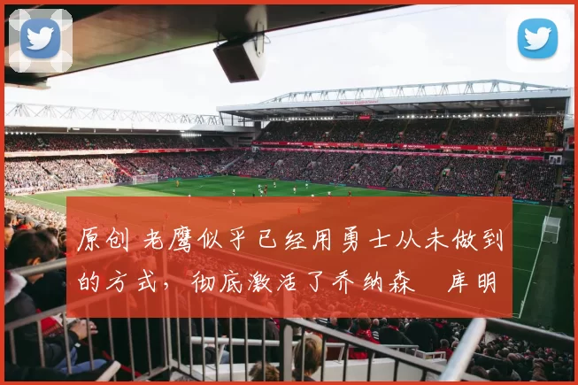 原创 老鹰似乎已经用勇士从未做到的方式，彻底激活了乔纳森・库明加