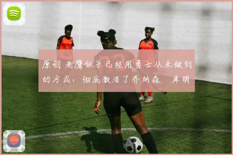 原创 老鹰似乎已经用勇士从未做到的方式,彻底激活了乔纳森・库明加