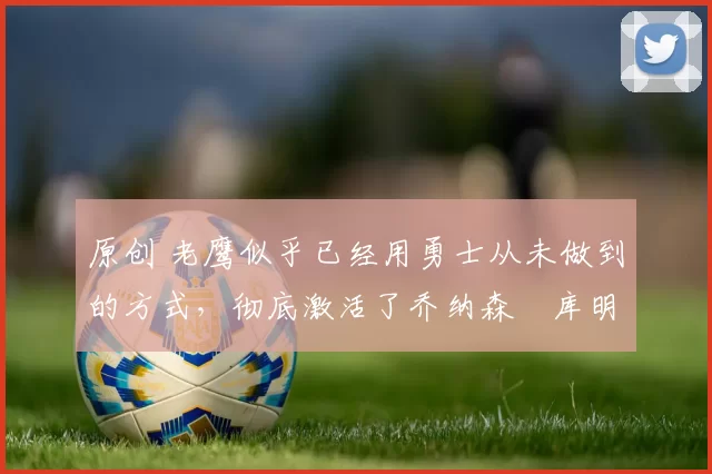 原创 老鹰似乎已经用勇士从未做到的方式，彻底激活了乔纳森・库明加