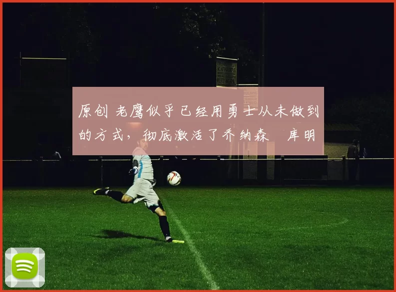 原创 老鹰似乎已经用勇士从未做到的方式，彻底激活了乔纳森・库明加