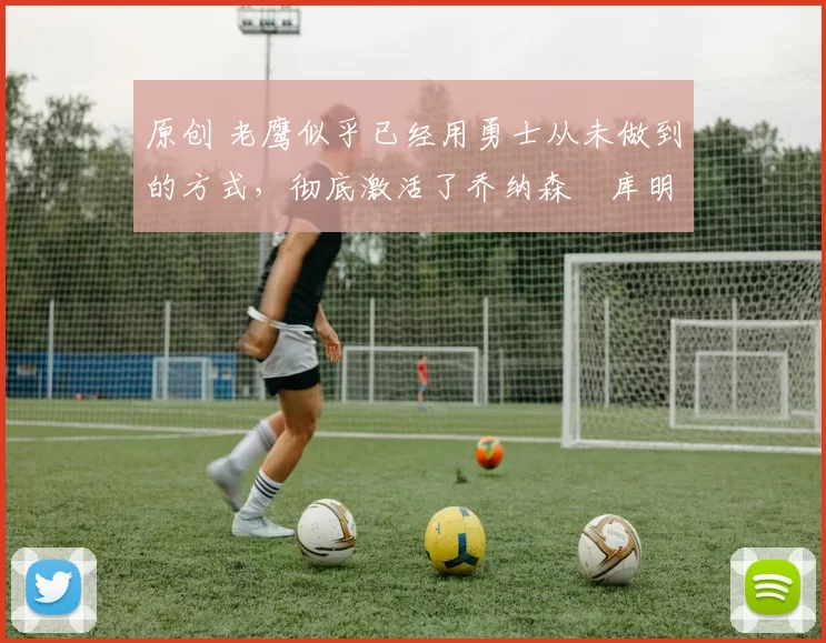 原创 老鹰似乎已经用勇士从未做到的方式，彻底激活了乔纳森・库明加