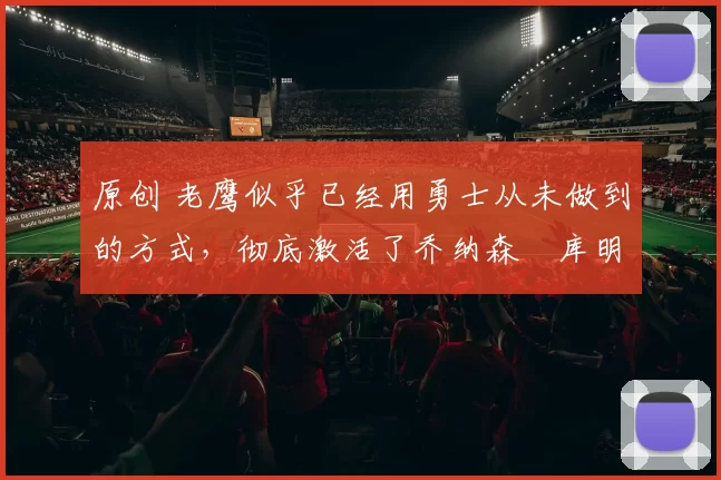 原创 老鹰似乎已经用勇士从未做到的方式，彻底激活了乔纳森・库明加