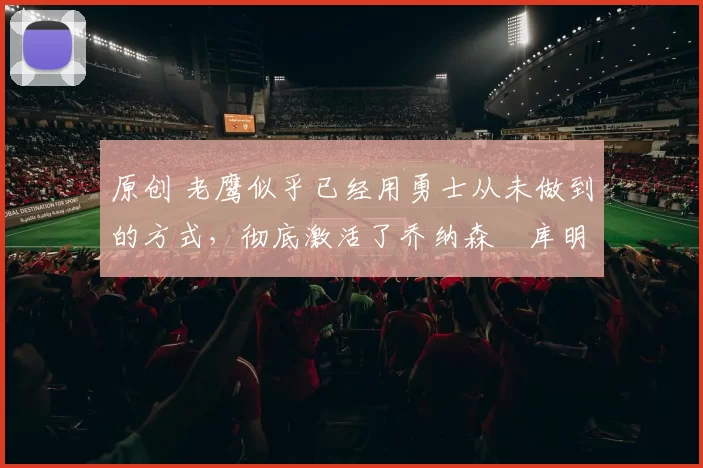 原创 老鹰似乎已经用勇士从未做到的方式，彻底激活了乔纳森・库明加