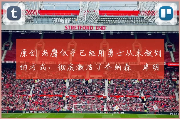 原创 老鹰似乎已经用勇士从未做到的方式,彻底激活了乔纳森・库明加