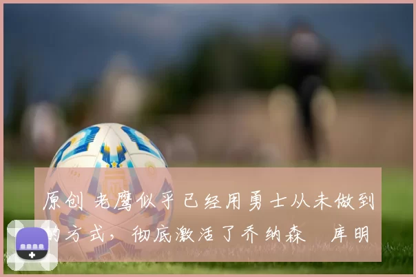 原创 老鹰似乎已经用勇士从未做到的方式,彻底激活了乔纳森・库明加