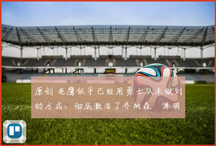 原创 老鹰似乎已经用勇士从未做到的方式，彻底激活了乔纳森・库明加