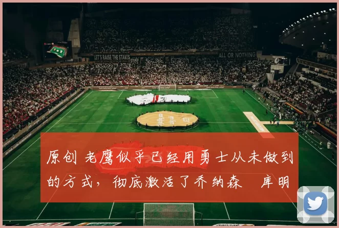 原创 老鹰似乎已经用勇士从未做到的方式，彻底激活了乔纳森・库明加